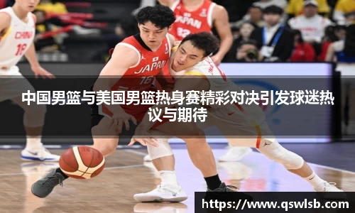中国男篮与美国男篮热身赛精彩对决引发球迷热议与期待